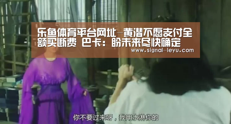 乐鱼体育平台网址-黄潜不愿支付全额买断费