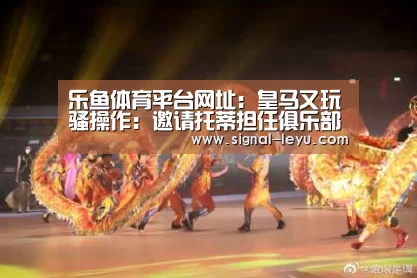 乐鱼体育平台网址：皇马又玩骚操作：邀请托